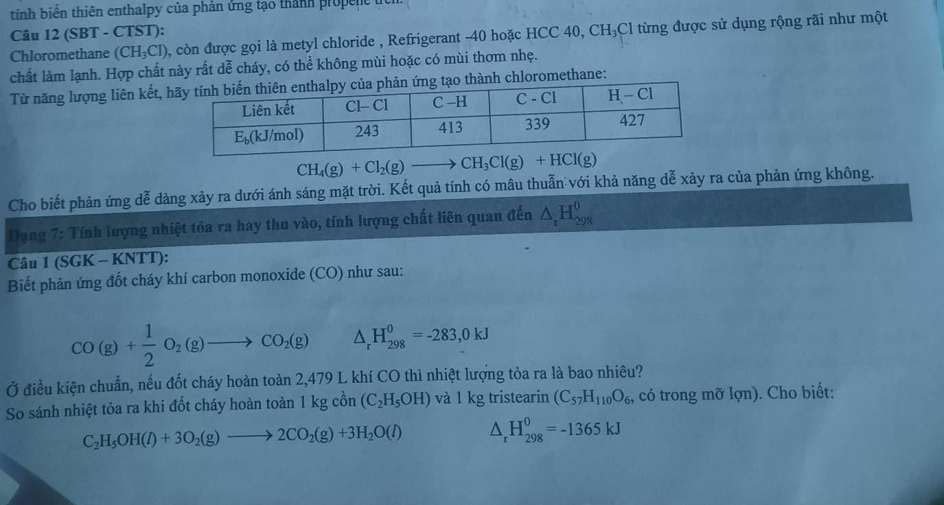 tính biến thiên enthalpy của phản ứng tạo thành propene
Câu 12 (SBT - CTST):
Chloromethane (CH_3Cl) , còn được gọi là metyl chloride , Refrigerant -40 hoặc HCC 40, CH₃Cl từng được sử dụng rộng rãi như một
chất làm lạnh. Hợp chất này rất dễ cháy, có thể không mùi hoặc có mùi thơm nhẹ.
Từ năng lượng liên kết, hnh chloromethane:
CH_4(g)+Cl_2(g)to CH_3Cl(g)+HCl(g)
Cho biết phản ứng dễ dàng xảy ra dưới ánh sáng mặt trời. Kết quả tính có mâu thuẫn với khả năng dễ xảy ra của phản ứng không.
Dạng 7: Tính lượng nhiệt tỏa ra hay thu vào, tính lượng chất liên quan đến △ _rH_(298)^0
Câu 1 (SGK - KNTT):
Biết phản ứng đốt cháy khí carbon monoxide (CO) như sau:
CO(g)+ 1/2 O_2(g)to CO_2(g) △ _rH_(298)^0=-283,0kJ
Ở điều kiện chuẩn, nếu đốt cháy hoàn toàn 2,479 L khí CO thì nhiệt lượng tỏa ra là bao nhiêu?
So sánh nhiệt tỏa ra khi đốt cháy hoàn toàn 1kgchat on(C_2H_5OH) và l kg tristearin (C_57H_110O_6, có trong mỡ lợn). Cho biết:
C_2H_5OH(l)+3O_2(g)to 2CO_2(g)+3H_2O(l)
△ _rH_(298)^0=-1365kJ