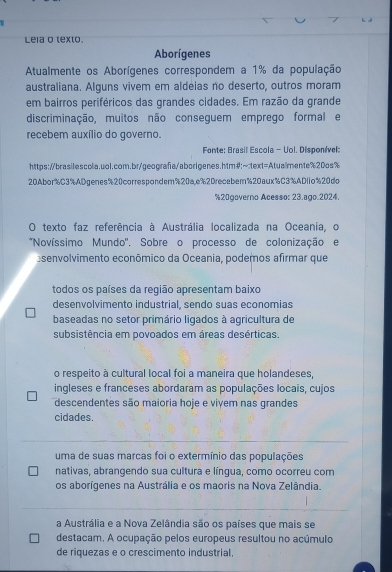 Lela o texto.
Aborígenes
Atualmente os Aborígenes correspondem a 1% da população
australiana. Alguns vivem em aldeias no deserto, outros moram
em bairros periféricos das grandes cidades. Em razão da grande
discriminação, muitos não conseguem emprego formal e
recebem auxílio do governo.
Fonte: Brasil Escola - Uol. Disponível:
https://brasilescola.uol.com.br/geografa/aborigenes.htm#;~
20Abor% C3%ADgenes % 20correspondem % 20a,e % 2Drecebem % 20aux % C3% ADlio % 20do
% 20governo Acesso: 23.ago.2024.
O texto faz referência à Austrália localizada na Oceania, o
*Novíssimo Mundo'. Sobre o processo de colonização e
senvolvimento econômico da Oceania, podemos afirmar que
todos os países da região apresentam baixo
desenvolvimento industrial, sendo suas economias
baseadas no setor primário ligados à agricultura de
subsistência em povoados em áreas desérticas.
o respeito à cultural local foi a maneira que holandeses,
ingleses e franceses abordaram as populações locais, cujos
descendentes são maioria hoje e vivem nas grandes
cidades.
uma de suas marcas foi o extermínio das populações
nativas, abrangendo sua cultura e língua, como ocorreu com
os aborígenes na Austrália e os maoris na Nova Zelândia.
a Austrália e a Nova Zelândia são os países que mais se
destacam. A ocupação pelos europeus resultou no acúmulo
de riquezas e o crescimento industrial.