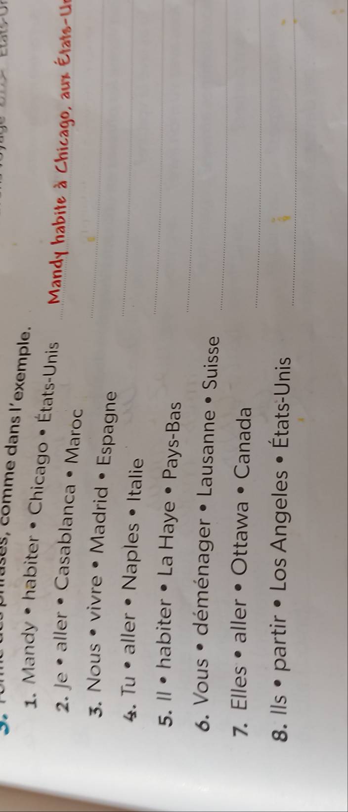 mases, comme dans l'exemple. 
1. Mandy • habiter • Chicago • États-Unis 
a x E t 
2. Je • aller • Casablanca • Maroc 
_ 
3. Nous • vivre • Madrid • Espagne_ 
_ 
4. Tu • aller • Naples • Italie 
_ 
5. ll• habiter • La Haye • Pays-Bas 
_ 
6. Vous • déménager • Lausanne • Suisse 
_ 
7. Elles• aller • Ottawa • Canada 
_ 
8. Ils • partir • Los Angeles • États-Unis