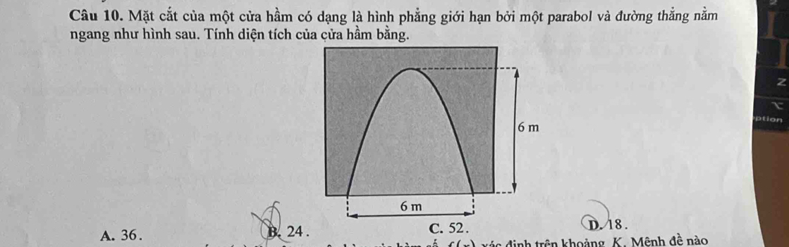 Mặt cắt của một cửa hầm có dạng là hình phẳng giới hạn bởi một parabol và đường thẳng nằm
ngang như hình sau. Tính diện tích của cửa hầm bằng.
Z
A. 36. B. 24
D. 18.
xý c định trên khoảng K. Mênh đề nào