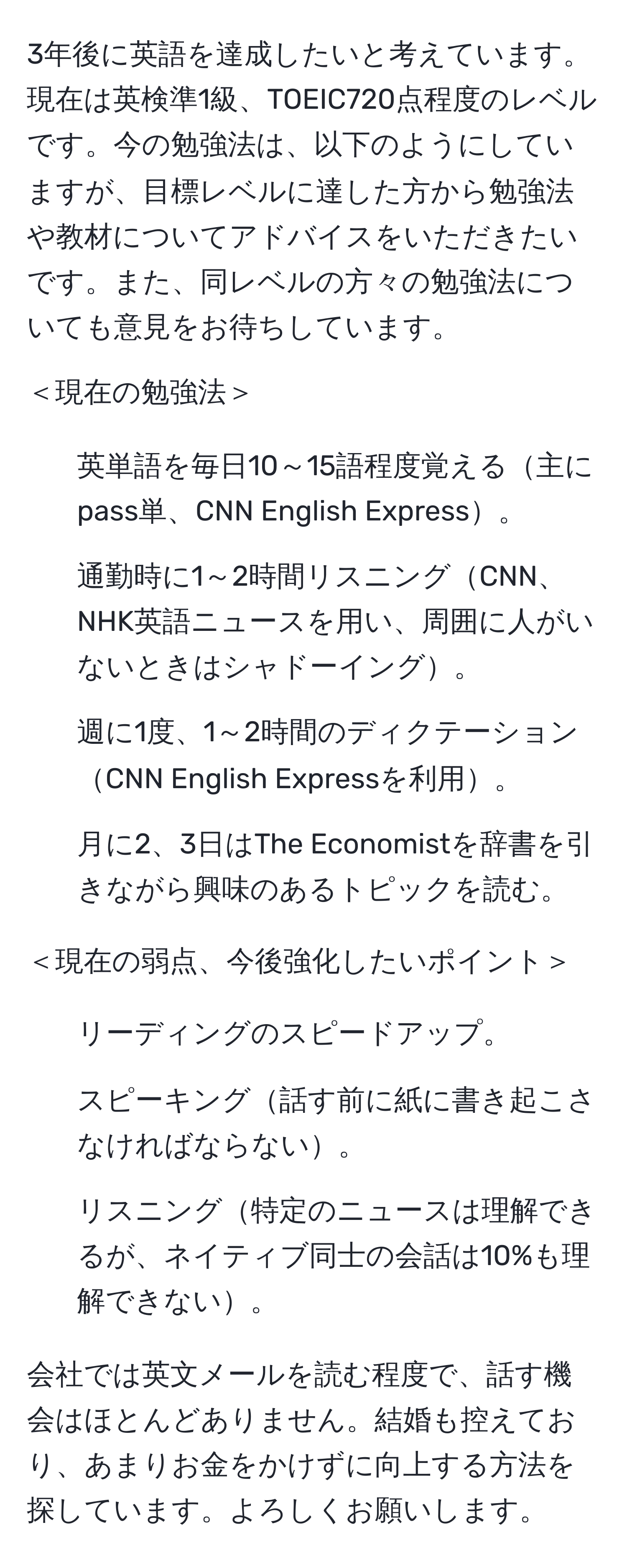 3年後に英語を達成したいと考えています。現在は英検準1級、TOEIC720点程度のレベルです。今の勉強法は、以下のようにしていますが、目標レベルに達した方から勉強法や教材についてアドバイスをいただきたいです。また、同レベルの方々の勉強法についても意見をお待ちしています。

＜現在の勉強法＞
1. 英単語を毎日10～15語程度覚える主にpass単、CNN English Express。
2. 通勤時に1～2時間リスニングCNN、NHK英語ニュースを用い、周囲に人がいないときはシャドーイング。
3. 週に1度、1～2時間のディクテーションCNN English Expressを利用。
4. 月に2、3日はThe Economistを辞書を引きながら興味のあるトピックを読む。

＜現在の弱点、今後強化したいポイント＞
1. リーディングのスピードアップ。
2. スピーキング話す前に紙に書き起こさなければならない。
3. リスニング特定のニュースは理解できるが、ネイティブ同士の会話は10%も理解できない。

会社では英文メールを読む程度で、話す機会はほとんどありません。結婚も控えており、あまりお金をかけずに向上する方法を探しています。よろしくお願いします。