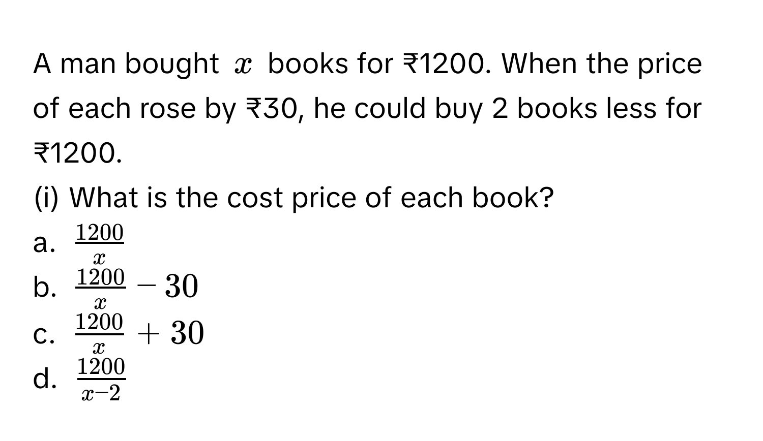 A man bought $x$ books for ₹1200. When the price of each rose by ₹30, he could buy 2 books less for ₹1200.
(i) What is the cost price of each book?
a. $ 1200/x $
b. $ 1200/x  - 30$
c. $ 1200/x  + 30$
d. $ 1200/x - 2 $