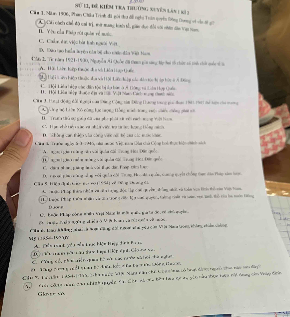 Sử 12, để kiêm tra thường xuyển làn 1 kì 2
Câu 1. Năm 1906, Phan Châu Trình đã gữi thư đề nghị Toán quyền Đông Dương về vẫn đề g7
A. Cải cách chế độ cai trị, mở mang kinh tế, giáo dục đổi với nhân dân Vậệt Nam
B. Yêu cầu Pháp rút quân về nước.
C. Chẩm dứt việc bắt lính người Việt
D. Đào tạo huấn luyện cán bộ cho nhân dân Việt Nam.
Câu 2. Từ năm 1921-1930, Nguyễn Ái Quốc đã tham gia sáng tập lú tổ chức có tinh chất quốc tế là
A. Hội Liên hiệp thuộc địa và Liên Hợp Quốc.
B. Hội Liên hiệp thuộc địa và Hội Liên hiệp các dân tộc bị áp bức ở Ả Đông,
C. Hội Liên hiệp các dân tộc bị áp bức ở Ả Đông và Liên Hợp Quốc
D. Hội Liên hiệp thuộc địa và Hội Việt Nam Cách mạng thanh niên.
Câu 3. Hoạt động đổi ngoại của Đảng Cộng sản Đông Dương trong giai đoạn 1941-1945 để biện củủ tương
A Ứng hộ Liên Xô cùng lực lượng Đồng minh trong cuộc chiến chống phát xất
B. Tranh thủ sự giúp đỡ của phe phát xít với cách mạng Việt Nam.
C. Hạn chế tiếp xúc và nhận viện trợ từ lực lượng Đồng minh.
D. Không can thiệp vào công việc nội bộ của các nước khác.
Câu 4. Trước ngày 6-3-1946, nhà nước Việt nam Dân chủ Cộng hoà thực hiện chính sách
A ngoại giao cứng rắn với quân đội Trung Hoa Dân quốc.
Bộ ngoại giao mềm mỏng với quân đội Trung Hoa Dân quốc.
C. đàm phán, giảng hoà với thực dân Pháp xâm lược.
D. ngoại giao cúng rằng với quân đội Trung Hoa dân quốc, cương quyết chống thực đân Pháp xâm lược.
Câu 5. Hiệp định Giơ- ne- vơ (1954) về Đông Dương đã
A. buộc Pháp thừa nhận và tôn trọng độc lập chủ quyền, thống nhất và toàn vẹn lãnh thổ của Việt Nam.
B. buộc Pháp thừa nhận và tôn trọng độc lập chủ quyền, thống nhất và toàn vẹn lãnh thổ của ba sước Đông
Dưong.
C. buộc Pháp công nhận Việt Nam là một quốc gia tự do, có chủ quyền.
D. buộc Pháp ngừng chiến ở Việt Nam và rút quân về nước.
Câu 6. Đâu không phải là hoạt động đối ngoại chủ yếu của Việt Nam trong kháng chiến chống
Mỹ (1954-1975)?
A. Đấu tranh yêu cầu thực hiện Hiệp định Pa-ri.
B. Đấu tranh yêu cầu thực hiện Hiệp định Giơ-ne-vơ.
C. Củng cố, phát triển quan hệ với các nước xã hội chủ nghĩa.
D. Tăng cường mối quan hệ đoàn kết giữa ba nước Đông Dương.
Câu 7. Từ năm 1954-1965, Nhà nước Việt Nam dân chủ Cộng hoà có hoạt động ngoại giao nào sau đây?
A.  Gửi công hàm cho chính quyền Sài Gòn và các bên liên quan, yêu cầu thực hiện nội dung của Hiệp định
Giơ-ne-vơ.