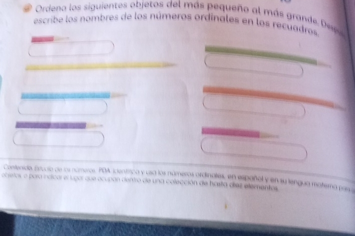 Ordena los siguientes objetos del más pequeño al más grande . Despu 
escribe los nombres de los números ordínales en los recuadros. 
Contenido, Estucio de los números, PDA icentífica y usa los números ordinales, en españel y en su lengua matera par 
objetos, o para indicar el lugar que ocupan dentro de una colección de hasta díez elementos