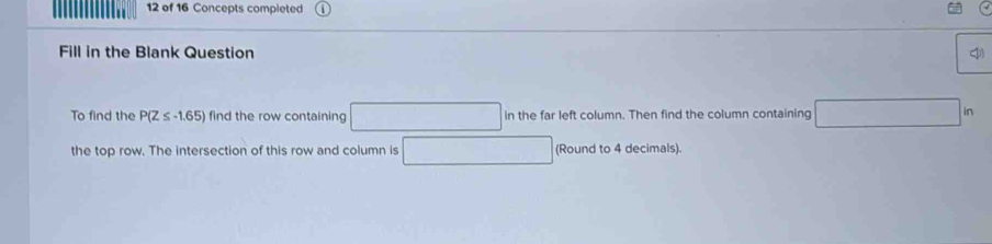 of 16 Concepts completed 
Fill in the Blank Question 
To find the P(Z≤ -1.65) find the row containing □ in the far left column. Then find the column containing □ in
the top row. The intersection of this row and column is □ (Round to 4 decimals).