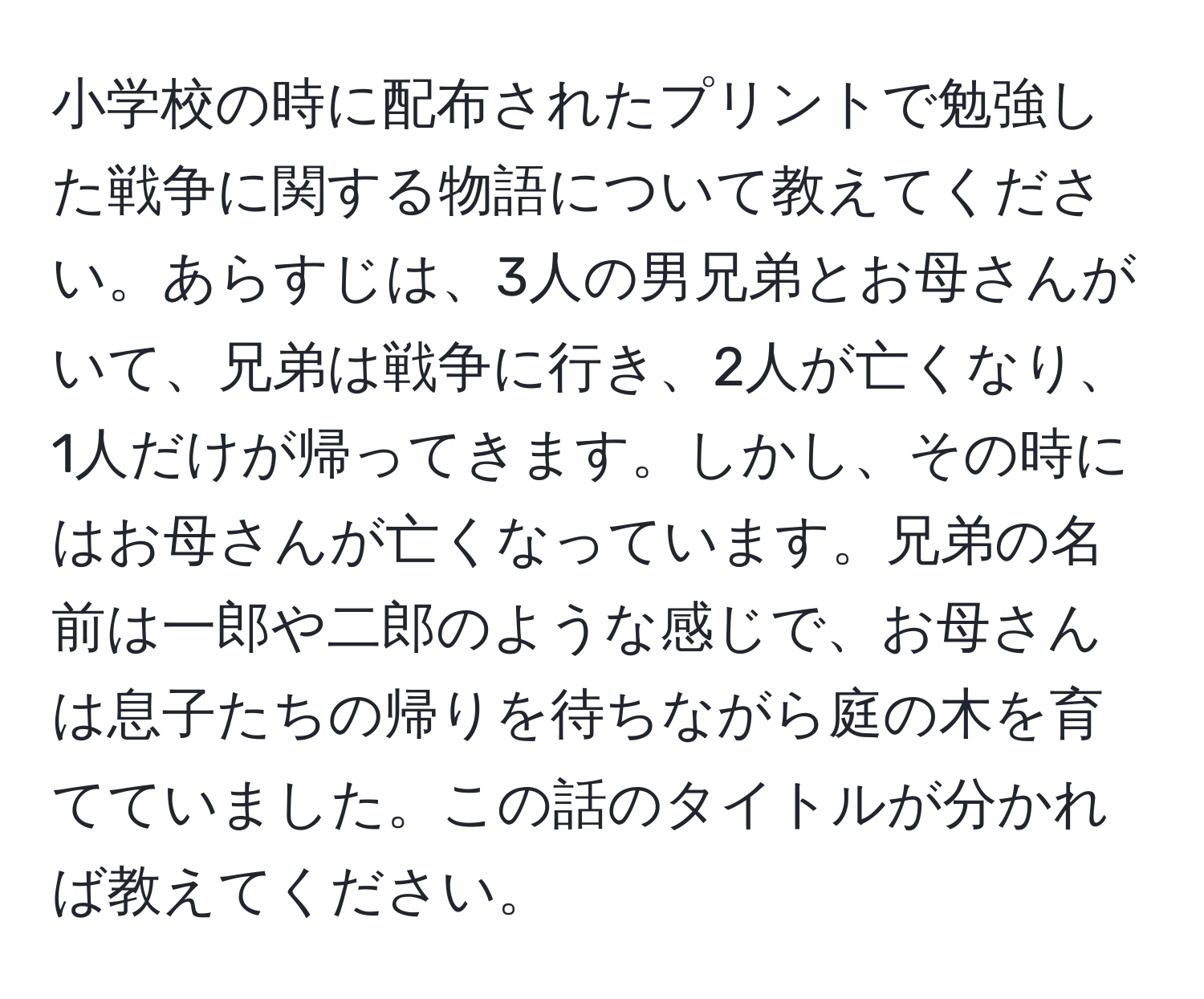 小学校の時に配布されたプリントで勉強した戦争に関する物語について教えてください。あらすじは、3人の男兄弟とお母さんがいて、兄弟は戦争に行き、2人が亡くなり、1人だけが帰ってきます。しかし、その時にはお母さんが亡くなっています。兄弟の名前は一郎や二郎のような感じで、お母さんは息子たちの帰りを待ちながら庭の木を育てていました。この話のタイトルが分かれば教えてください。