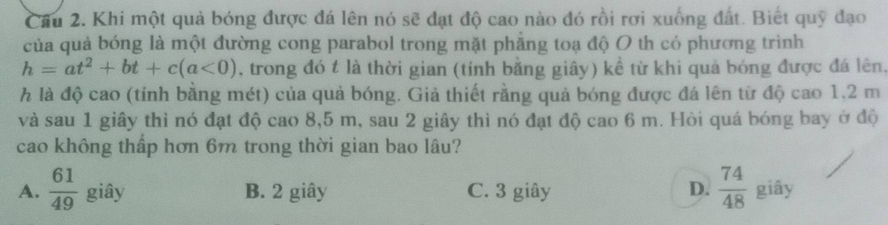 Khi một quả bóng được đá lên nó sẽ đạt độ cao nào đó rồi rơi xuống đất. Biết quỹ đạo
của quả bóng là một đường cong parabol trong mặt phăng toạ độ O th có phương trình
h=at^2+bt+c(a<0) , trong đó t là thời gian (tính bằng giây) kể từ khi quả bóng được đá lên,
h là độ cao (tính bằng mét) của quả bóng. Giả thiết rằng quả bóng được đá lên từ độ cao 1,2 m
và sau 1 giây thì nó đạt độ cao 8,5 m, sau 2 giây thì nó đạt độ cao 6 m. Hỏi quá bóng bay ở độ
cao không thấp hơn 6m trong thời gian bao lâu?
A.  61/49  giây B. 2 giây C. 3 giây D.  74/48  giây