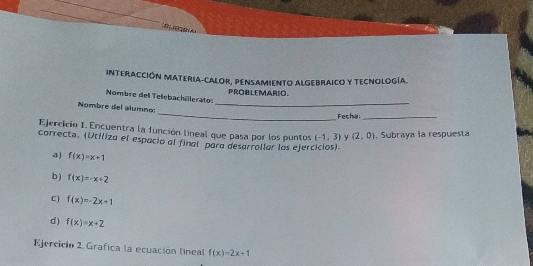 INTERACCIÓN MATERIA-CALOR, PENSAMIENTO ALGEBRAICO Y TECNOLOGÍA. 
PROBLEMARIO. 
_ 
Nombre del Telebachillerato: 
_ 
Nombre del alumno: 
Fecha:_ 
Ejercicio 1. Encuentra la función lineal que pasa por los puntos (-1,3) y (2,0). Subraya la respuesta 
correcta. (Utiliza el espacio al final para desarrollar los ejercicios). 
a) f(x)=x+1
b) f(x)=-x+2
C) f(x)=-2x+1
d) f(x)=x+2
Ejercicio 2. Grafica la ecuación líneal f(x)=2x+1