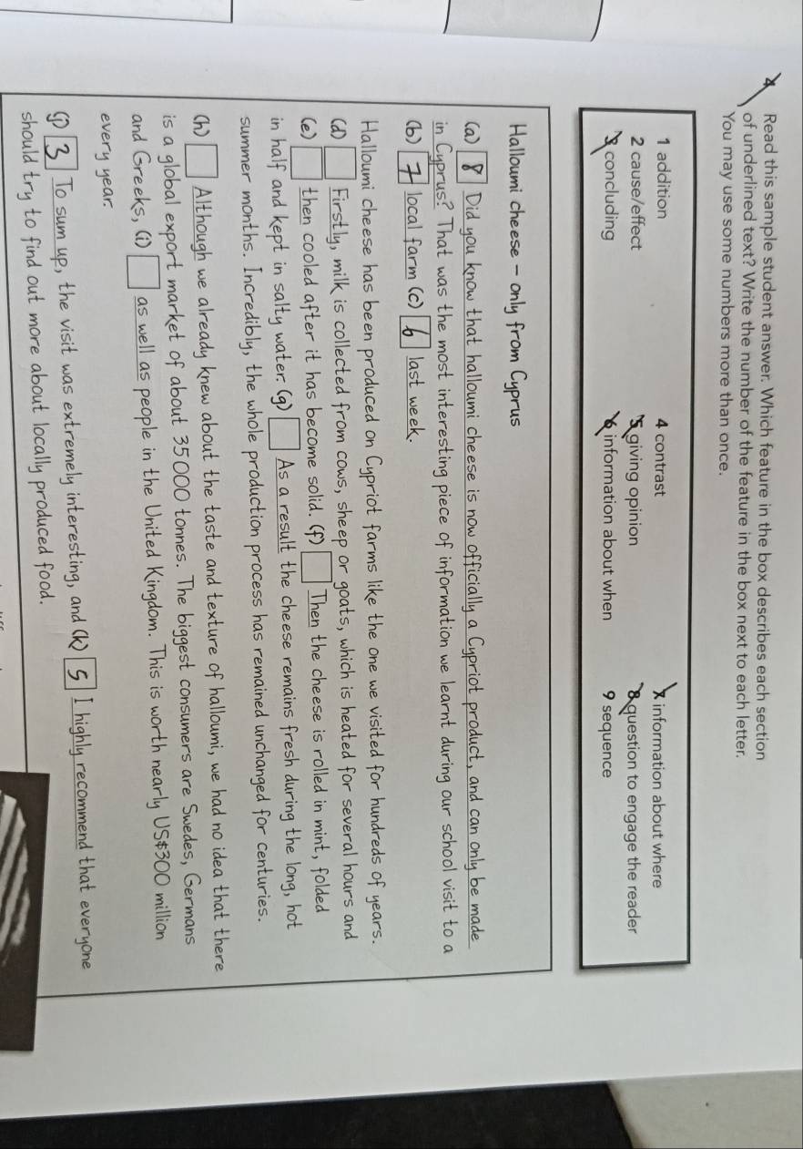 Read this sample student answer. Which feature in the box describes each section 
of underlined text? Write the number of the feature in the box next to each letter. 
You may use some numbers more than once. 
1 addition 4 contrast X information about where 
2 cause/effect 'S giving opinion 8 question to engage the reader 
concluding 6 information about when 9 sequence 
Halloumi cheese - only from Cyprus 
(a) 8 Did you know that halloumi cheese is now officially a Cypriot product, and can only be made 
in Cyprus? That was the most interesting piece of information we learnt during our school visit to a 
(b) 7 local farm (c) last week. 
Halloumi cheese has been produced on Cypriot farms like the one we visited for hundreds of years. 
(d) Firstly, milk is collected from cows, sheep or goats, which is heated for several hours and 
(e) then cooled after it has become solid. (f) Then the cheese is rolled in mint, folded 
in half and kept in salty water. (g) As a result the cheese remains fresh during the long, hot 
summer months. Incredibly, the whole production process has remained unchanged for centuries. 
(h)[ Although we already knew about the taste and texture of halloumi, we had no idea that there 
is a global export market of about 35000 tonnes. The biggest consumers are Swedes, Germans 
and Greeks, (i) _ as well as people in the United Kingdom. This is worth nearly US $300 million
every year. 
[ 3 To sum up, the visit was extremely interesting, and (k) 5 I highly recommend that everyone 
should try to find out more about locally produced food.