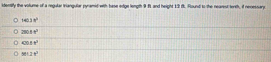 ldentify the volume of a regular triangular pyramid with base edge length 9 ft and height 12 ft. Round to the nearest tenth, if necessary.
140.3ft^3
280.6ft^3
420.6ft^3
561.2ft^3