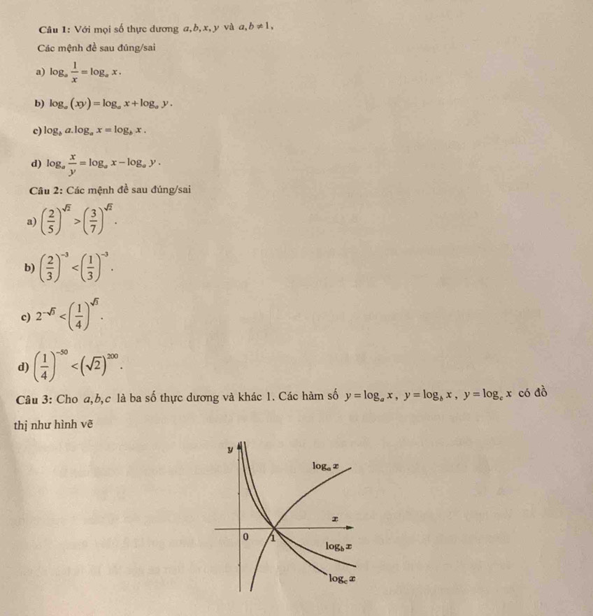 Với mọi số thực dương a,b, x, y và a ,b!= 1,
Các mệnh đề sau đúng/sai
a) log _a 1/x =log _ax.
b) log _a(xy)=log _ax+log _ay.
c) log _ba.log _ax=log _bx.
d) log _a x/y =log _ax-log _ay.
Câu 2: Các mệnh đề sau đúng/sai
a) ( 2/5 )^sqrt(2)>( 3/7 )^sqrt(2).
b) ( 2/3 )^-3
c) 2^(-sqrt(3))
d) ( 1/4 )^-50
Câu 3: Cho a,b,c là ba số thực dương và khác 1. Các hàm số y=log _ax,y=log _bx,y=log _cx có đồ
thị như hình vẽ