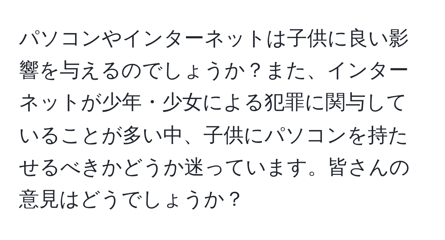 パソコンやインターネットは子供に良い影響を与えるのでしょうか？また、インターネットが少年・少女による犯罪に関与していることが多い中、子供にパソコンを持たせるべきかどうか迷っています。皆さんの意見はどうでしょうか？