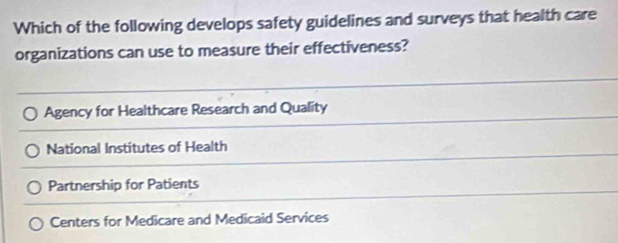 Which of the following develops safety guidelines and surveys that health care
organizations can use to measure their effectiveness?
Agency for Healthcare Research and Quality
National Institutes of Health
Partnership for Patients
Centers for Medicare and Medicaid Services