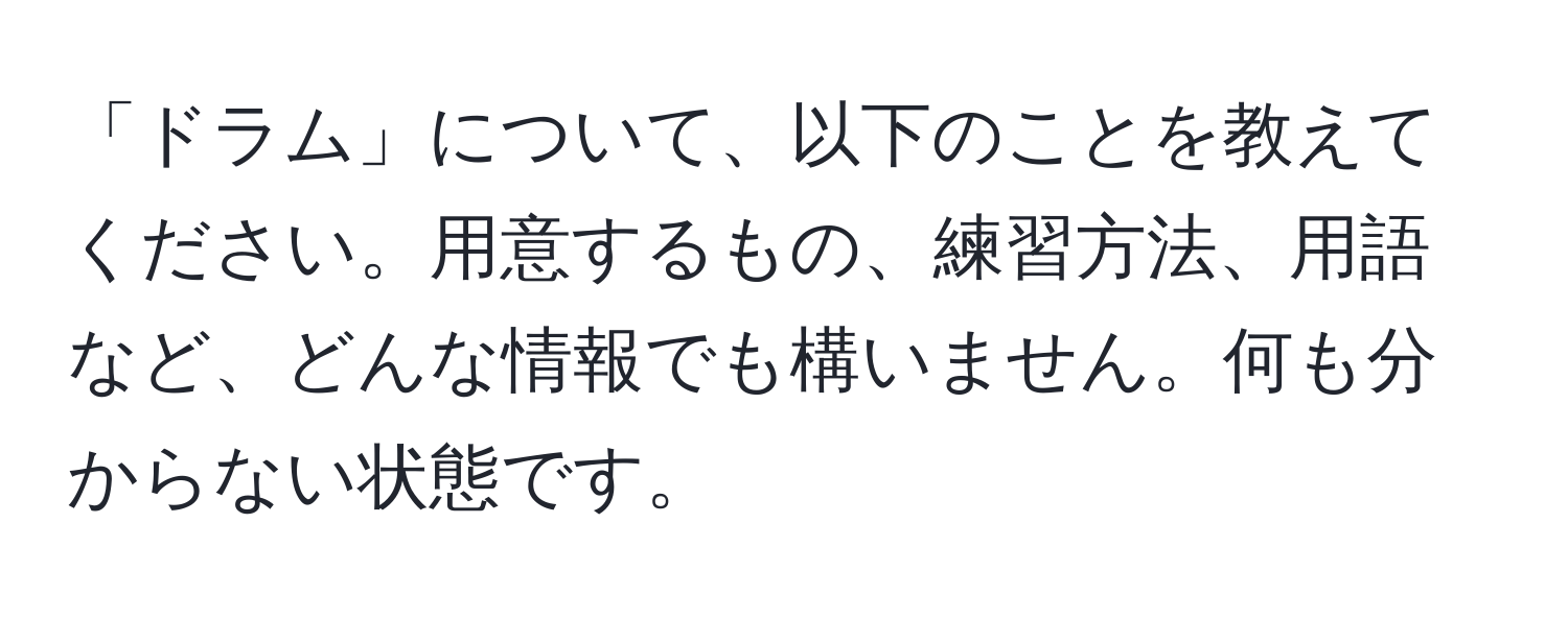 「ドラム」について、以下のことを教えてください。用意するもの、練習方法、用語など、どんな情報でも構いません。何も分からない状態です。