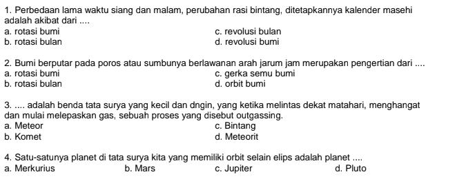 Perbedaan lama waktu siang dan malam, perubahan rasi bintang, ditetapkannya kalender masehi
adalah akibat dari ....
a. rotasi bumi c. revolusi bulan
b. rotasi bulan d. revolusi bumi
2. Bumi berputar pada poros atau sumbunya berlawanan arah jarum jam merupakan pengertian dari ....
a. rotasi bumi
b. rotasi bulan c. gerka semu bumi
d. orbit bumi
3. .... adalah benda tata surya yang kecil dan dngin, yang ketika melintas dekat matahari, menghangat
dan mulai melepaskan gas, sebuah proses yang disebut outgassing.
a. Meteor c. Bintang
b. Komet d. Meteorit
4. Satu-satunya planet di tata surya kita yang memiliki orbit selain elips adalah planet ....
a. Merkurius b. Mars c. Jupiter d. Pluto