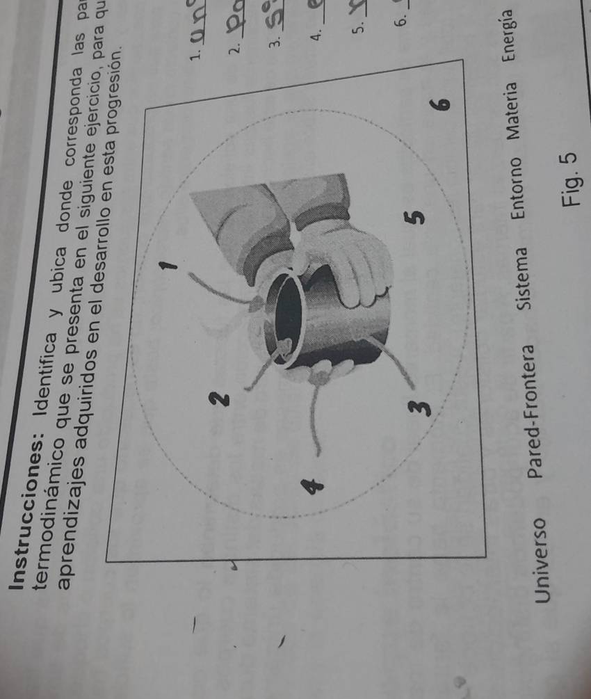 Instrucciones: Identifica y ubica donde corresponda las pa 
termodinámico que se presenta en el siguiente ejercicio, para qu 
aprendizajes adquiridos en el de 
_ 
_ 
._ 
._ 
5._ 
6._ 
Universo Pared-Frontera Sistema Entorno Materia Energía 
Fig. 5