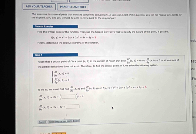 ASK YOUR TEACHER PRACTICE ANOTHER 
This question has several parts that must be completed sequentially. If you skip a part of the question, you will not receive any points for 
the skipped part, and you will not be able to come back to the skipped part. 
Tutorial Exercise 
Find the critical point of the function. Then use the Second Derivative Test to classify the nature of this point, if possible.
f(x,y)=x^2+2xy+2y^2-4x+8y+3
ssic 
Finally, determine the relative extrema of the function. 
Step 1 and  partial f/partial y (a,b)=0 or at least one of tat 
Recall that a critical point of f is a poin! (a,b) in the domain of f such that both  partial f/partial x (a,b)=0
the partial derivatives does not exist. Therefore, to find the critical points of f, we solve the following system. 
int
beginarrayl  △ Y/△ X (a,b)=0  △ Y/△ Y (a,b)=0endarray.
sW 
To do so, we must first find  partial f/partial x (a,b) and  partial f/partial y (a,b) given f(x,y)=x^2+2xy+2y^2-4x+8y+3.
 partial f/partial x (a,b)=2x+(□ )y-4
 partial f/partial y (a,b)=2x+4y+□
Submd Skio (you cannol come back) at