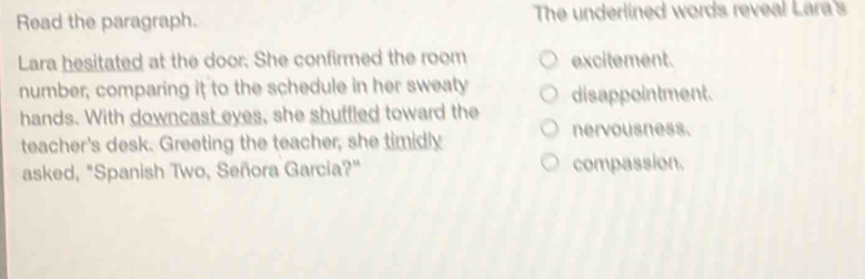 Read the paragraph. The underlined words reveal Lara's
Lara hesitated at the door. She confirmed the room excitement.
number, comparing it to the schedule in her sweaty
hands. With downcast eyes, she shuffled toward the disappointment.
teacher's desk. Greeting the teacher, she timidly nervousness.
asked, "Spanish Two, Señora Garcia?" compassion.