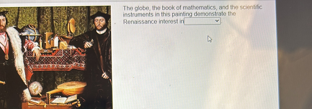 The globe, the book of mathematics, and the scientific 
instruments in this painting demonstrate the 
Renaissance interest in _ v