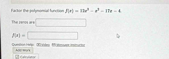 Factor the polynomial function f(x)=12x^3-x^2-17x-4. 
The zeros are □
f(x)=□
Question Help: Video - Message instructor 
Add Work 
6 Calculator