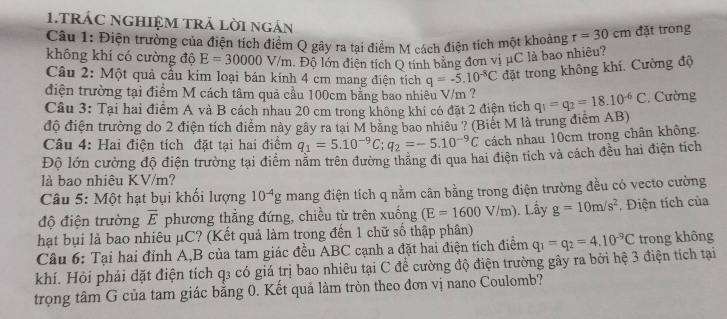 TRÁC NGHIỆM TRẢ LỜI NGÁN
Câu 1: Điện trường của điện tích điểm Q gây ra tại điểm M cách điện tích một khoảng
r=30cm đặt trong
không khí có cường độ E=30000V/m. Độ lớn điện tích Q tính bằng đơn vị μC là bao nhiêu?
Câu 2: Một quả cầu kim loại bán kính 4 cm mang điện tích q=-5.10^(-8)C đặt trong không khí. Cường độ
điện trường tại điểm M cách tâm quả cầu 100cm bằng bao nhiêu V/m ?
Câu 3: Tại hai điểm A và B cách nhau 20 cm trong không khí có đặt 2 điện tích q_1=q_2=18.10^(-6)C. Cường
độ điện trường do 2 điện tích điểm này gây ra tại M bằng bao nhiêu ? (Biết M là trung điểm AB)
Câu 4: Hai điện tích đặt tại hai điểm q_1=5.10^(-9)C;q_2=-5.10^(-9)C cách nhau 10cm trong chân không.
Độ lớn cường độ điện trường tại điểm nằm trên đường thẳng đi qua hai điện tích và cách đều hai điện tích
là bao nhiêu KV/m?
Câu 5: Một hạt bụi khối lượng 10^(-4)g mang điện tích q nằm cân bằng trong điện trường đều có vecto cường
độ điện trường vector E phương thẳng đứng, chiều từ trên xuống (E=1600V/m). Lấy g=10m/s^2.  Điện tích của
hạt bụi là bao nhiêu μC? (Kết quả làm trong đến 1 chữ số thập phân)
Câu 6: Tại hai đỉnh A,B của tam giác đều ABC cạnh a đặt hai điện tích điểm q_1=q_2=4.10^(-9)C trong không
khí. Hỏi phải dặt điện tích q3 có giá trị bao nhiêu tại C để cường độ điện trường gây ra bởi hệ 3 điện tích tại
trọng tâm G của tam giác bằng 0. Kết quả làm tròn theo đơn vị nano Coulomb?