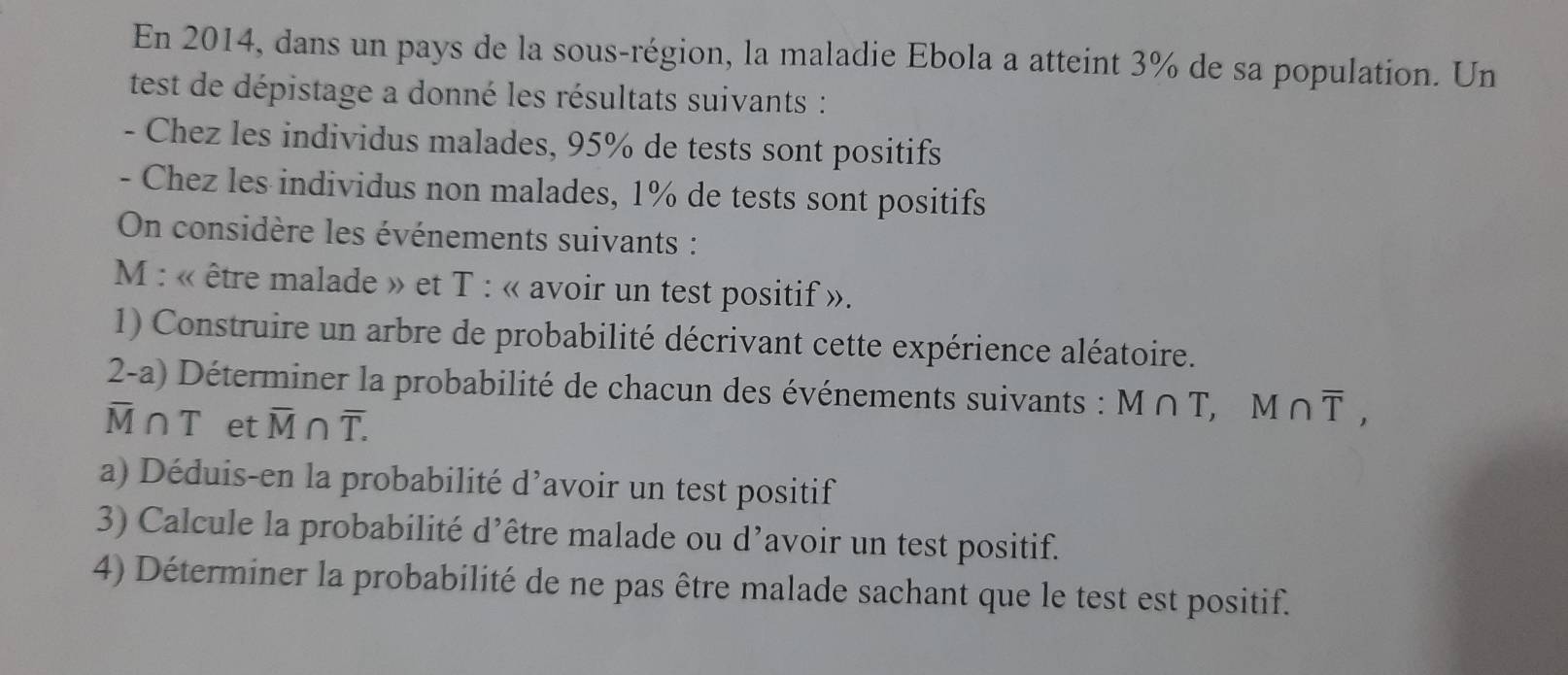 En 2014, dans un pays de la sous-région, la maladie Ebola a atteint 3% de sa population. Un 
test de dépistage a donné les résultats suivants : 
- Chez les individus malades, 95% de tests sont positifs 
- Chez les individus non malades, 1% de tests sont positifs 
On considère les événements suivants :
M : « être malade » et T : « avoir un test positif ». 
1) Construire un arbre de probabilité décrivant cette expérience aléatoire. 
2-a) Déterminer la probabilité de chacun des événements suivants : M∩ T, M∩ overline T,
overline M∩ T et overline M∩ overline T. 
a) Déduis-en la probabilité d'avoir un test positif 
3) Calcule la probabilité d’être malade ou d’avoir un test positif. 
4) Déterminer la probabilité de ne pas être malade sachant que le test est positif.