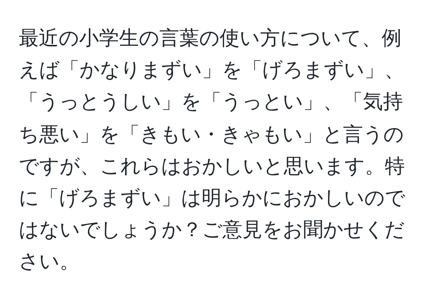 最近の小学生の言葉の使い方について、例えば「かなりまずい」を「げろまずい」、「うっとうしい」を「うっとい」、「気持ち悪い」を「きもい・きゃもい」と言うのですが、これらはおかしいと思います。特に「げろまずい」は明らかにおかしいのではないでしょうか？ご意見をお聞かせください。