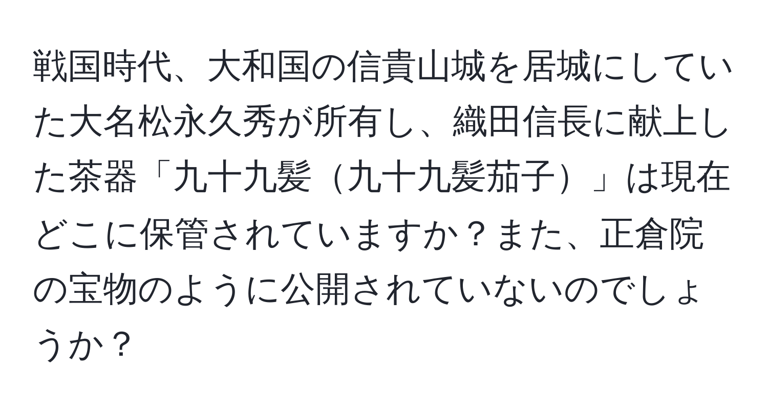 戦国時代、大和国の信貴山城を居城にしていた大名松永久秀が所有し、織田信長に献上した茶器「九十九髪九十九髪茄子」は現在どこに保管されていますか？また、正倉院の宝物のように公開されていないのでしょうか？