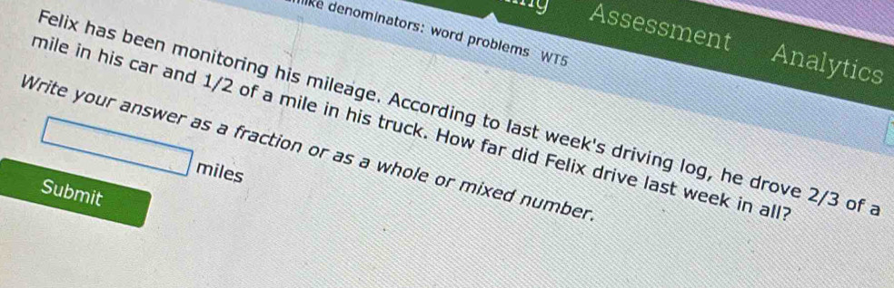 like denominators: word problems WT5 
Assessment Analytics 
felix has been monitoring his mileage. According to last week's driving log, he drove 2/3 of a
mile in his car and 1/2 of a mile in his truck. How far did Felix drive last week in all 
Write your answer as a fraction or as a whole or mixed number
□ mile
Submit