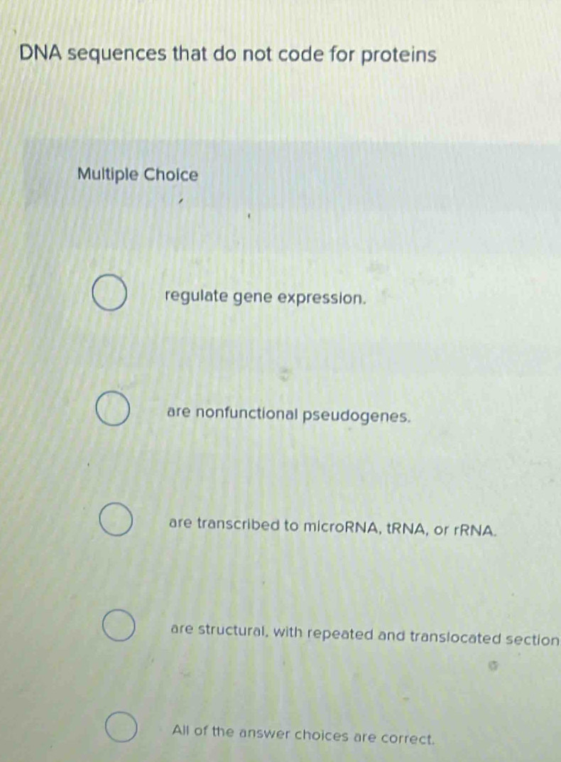 DNA sequences that do not code for proteins
Multiple Choice
regulate gene expression.
are nonfunctional pseudogenes.
are transcribed to microRNA, tRNA, or rRNA.
are structural, with repeated and translocated section
All of the answer choices are correct.