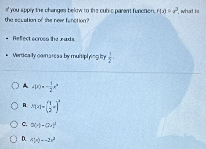 If you apply the changes below to the cubic parent function, F(x)=x^3 , what is
the equation of the new function?
Reflect across the x-axis.
Vertically compress by multiplying by  1/2 .
A. J(x)=- 1/2 x^3
B. H(x)=( 1/2 x)^2
C. G(x)=(2x)^3
D. K(x)=-2x^3