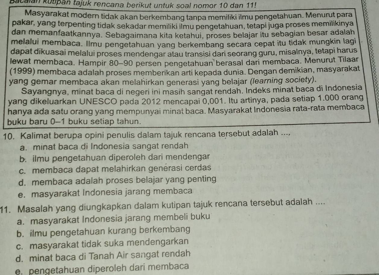 Bacaian kutipan tajuk rencana berikut untuk soal nomor 10 dan 11!
Masyarakat modern tidak akan berkembang tanpa memiliki ilmu pengetahuan. Menurut para
pakar, yang terpenting tidak sekadar memiliki ilmu pengetahuan, tetapi juga proses memilikinya
dan memanfaatkannya. Sebagaimana kita ketahui, proses belajar itu sebagian besar adalah 18
melalui membaca. Ilmu pengetahuan yang berkembang secara cepat itu tidak mungkin lagi
dapat dikuasai melalui proses mendengar atau transisi dari seorang guru, misalnya, tetapi harus
lewat membaca. Hampir 80-90 persen pengetahuan berasal dari membaca. Menurut Tilaar
(1999) membaca adalah proses memberikan arti kepada dunia. Dengan demikian, masyarakat
yang gemar membaca akan melahirkan generasi yang belajar (learning society).
Sayangnya, minat baca di negeri ini masih sangat rendah. Indeks minat baca di Indonesia
yang dikeluarkan UNESCO pada 2012 mencapai 0,001. Itu artinya, pada setiap 1.000 orang
hanya ada satu orang yang mempunyai minat baca. Masyarakat Indonesia rata-rata membaca
buku baru 0-1 buku setiap tahun.
10. Kalimat berupa opini penulis dalam tajuk rencana tersebut adalah ...,
a. minat baca di Indonesia sangat rendah
b. ilmu pengetahuan diperoleh dari mendengar
c. membaca dapat melahirkan genérasi cerdas
d. membaca adalah proses belajar yang penting
e. masyarakat Indonesia jarang membaca
11. Masalah yang diungkapkan dalam kutipan tajuk rencana tersebut adalah ....
a. masyarakat Indonesia jarang membeli buku
b. ilmu pengetahuan kurang berkembang
c. masyarakat tidak suka mendengarkan
d. minat baca di Tanah Air sangat rendah
e. pengetahuan diperoleh dari membaca