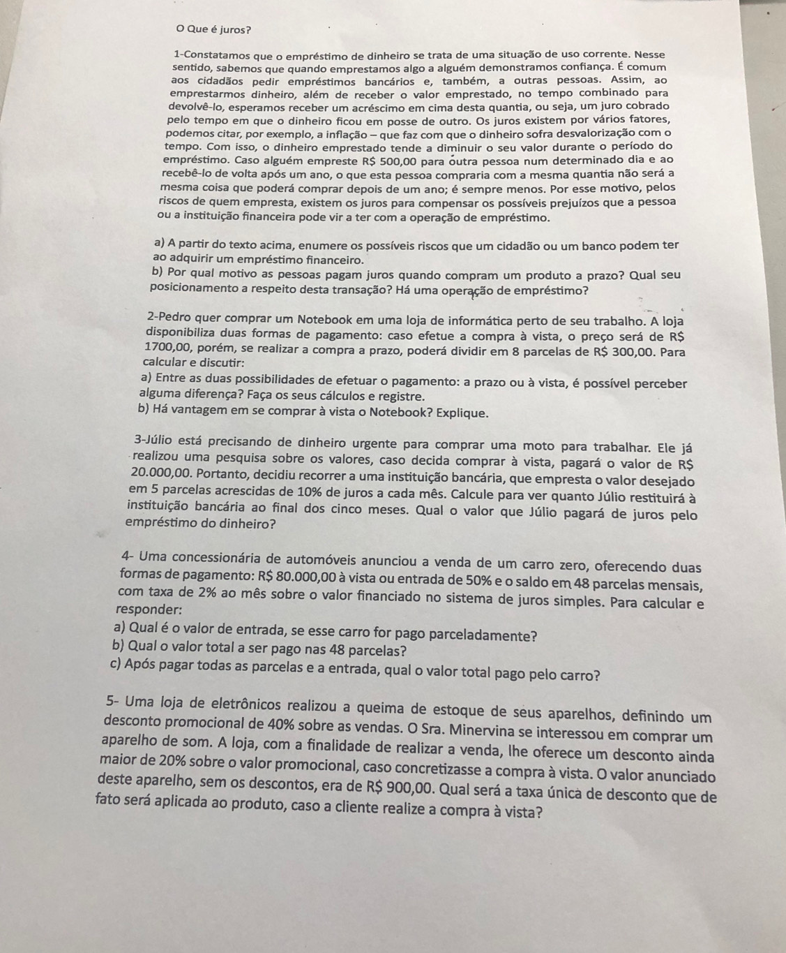 Que é juros?
1-Constatamos que o empréstimo de dinheiro se trata de uma situação de uso corrente. Nesse
sentido, sabemos que quando emprestamos algo a alguém demonstramos confiança. É comum
aos cidadãos pedir empréstimos bancários e, também, a outras pessoas. Assim, ao
emprestarmos dinheiro, além de receber o valor emprestado, no tempo combinado para
devolvê-lo, esperamos receber um acréscimo em cima desta quantia, ou seja, um juro cobrado
pelo tempo em que o dinheiro ficou em posse de outro. Os juros existem por vários fatores,
podemos citar, por exemplo, a inflação - que faz com que o dinheiro sofra desvalorização com o
tempo. Com isso, o dinheiro emprestado tende a diminuir o seu valor durante o período do
empréstimo. Caso alguém empreste R$ 500,00 para óutra pessoa num determinado dia e ao
recebê-lo de volta após um ano, o que esta pessoa compraria com a mesma quantia não será a
mesma coisa que poderá comprar depois de um ano; é sempre menos. Por esse motivo, pelos
riscos de quem empresta, existem os juros para compensar os possíveis prejuízos que a pessoa
ou a instituição financeira pode vir a ter com a operação de empréstimo.
a) A partir do texto acima, enumere os possíveis riscos que um cidadão ou um banco podem ter
ao adquirir um empréstimo financeiro.
b) Por qual motivo as pessoas pagam juros quando compram um produto a prazo? Qual seu
posicionamento a respeito desta transação? Há uma operação de empréstimo?
2-Pedro quer comprar um Notebook em uma loja de informática perto de seu trabalho. A loja
disponibiliza duas formas de pagamento: caso efetue a compra à vista, o preço será de R$
1700,00, porém, se realizar a compra a prazo, poderá dividir em 8 parcelas de R$ 300,00. Para
calcular e discutir:
a) Entre as duas possibilidades de efetuar o pagamento: a prazo ou à vista, é possível perceber
alguma diferença? Faça os seus cálculos e registre.
b) Há vantagem em se comprar à vista o Notebook? Explique.
3-Júlio está precisando de dinheiro urgente para comprar uma moto para trabalhar. Ele já
realizou uma pesquisa sobre os valores, caso decida comprar à vista, pagará o valor de R$
20.000,00. Portanto, decidiu recorrer a uma instituição bancária, que empresta o valor desejado
em 5 parcelas acrescidas de 10% de juros a cada mês. Calcule para ver quanto Júlio restituirá à
instituição bancária ao final dos cinco meses. Qual o valor que Júlio pagará de juros pelo
empréstimo do dinheiro?
4- Uma concessionária de automóveis anunciou a venda de um carro zero, oferecendo duas
formas de pagamento: R$ 80.000,00 à vista ou entrada de 50% e o saldo em 48 parcelas mensais,
com taxa de 2% ao mês sobre o valor financiado no sistema de juros simples. Para calcular e
responder:
a) Qual éo valor de entrada, se esse carro for pago parceladamente?
b) Qual o valor total a ser pago nas 48 parcelas?
c) Após pagar todas as parcelas e a entrada, qual o valor total pago pelo carro?
5- Uma loja de eletrônicos realizou a queima de estoque de seus aparelhos, definindo um
desconto promocional de 40% sobre as vendas. O Sra. Minervina se interessou em comprar um
aparelho de som. A loja, com a finalidade de realizar a venda, lhe oferece um desconto ainda
maior de 20% sobre o valor promocional, caso concretizasse a compra à vista. O valor anunciado
deste aparelho, sem os descontos, era de R$ 900,00. Qual será a taxa única de desconto que de
fato será aplicada ao produto, caso a cliente realize a compra à vista?