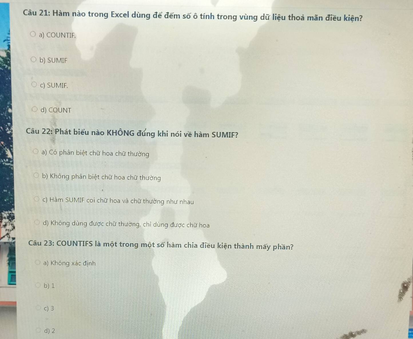 Hàm nào trong Excel dùng để đếm số ô tính trong vùng dữ liệu thoả mãn điều kiện?
a) COUNTIF.
b) SUMIF
c) SUMIF.
d) COUNT
Câu 22: Phát biểu nào KHÔNG đứng khi nói về hàm SUMIF?
a) Có phân biệt chữ hoa chữ thường
b) Không phân biệt chữ hoa chữ thường
c) Hàm SUMIF coi chữ hoa và chữ thường như nhau
d) Không dùng được chữ thường, chỉ dùng được chữ hoa
Câu 23: COUNTIFS là một trong một số hàm chia điều kiện thành mấy phần?
a) Không xác định
b) 1
c) 3
d) 2