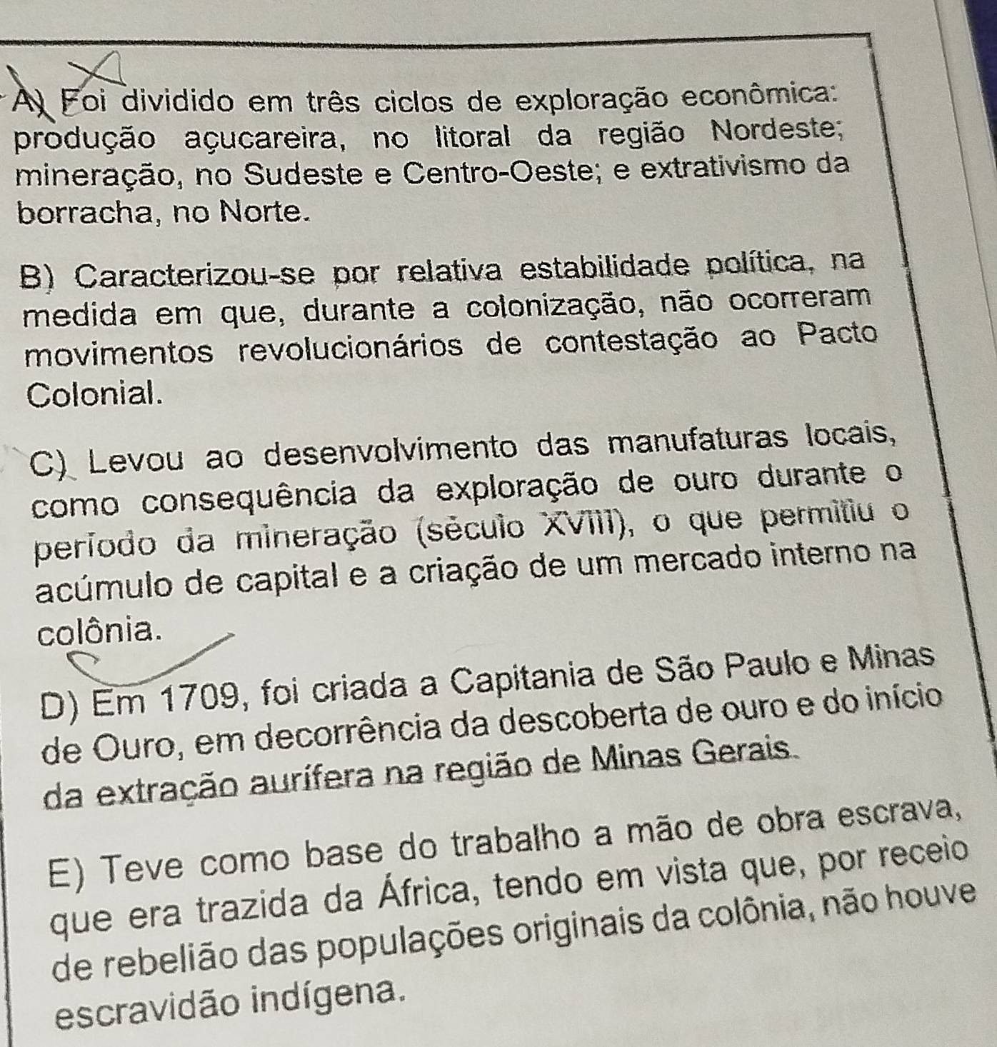 A Foi dividido em três ciclos de exploração econômica:
produção açucareira, no litoral da região Nordeste;
mineração, no Sudeste e Centro-Oeste; e extrativismo da
borracha, no Norte.
B) Caracterizou-se por relativa estabilidade política, na
medida em que, durante a colonização, não ocorreram
movimentos revolucionários de contestação ao Pacto
Colonial.
C) Levou ao desenvolvimento das manufaturas locais,
como consequência da exploração de ouro durante o
período da mineração (século XVIII), o que permitiu o
acúmulo de capital e a criação de um mercado interno na
colônia.
D) Em 1709, foi criada a Capitania de São Paulo e Minas
de Ouro, em decorrência da descoberta de ouro e do início
da extração aurífera na região de Minas Gerais.
E) Teve como base do trabalho a mão de obra escrava,
que era trazida da África, tendo em vista que, por receio
de rebelião das populações originais da colônia, não houve
escravidão indígena.