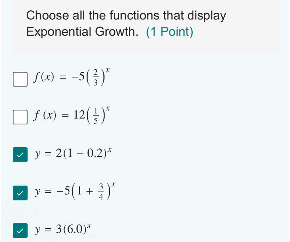 Choose all the functions that display
Exponential Growth. (1 Point)
f(x)=-5( 2/3 )^x
f(x)=12( 1/5 )^x
y=2(1-0.2)^x
y=-5(1+ 3/4 )^x
y=3(6.0)^x