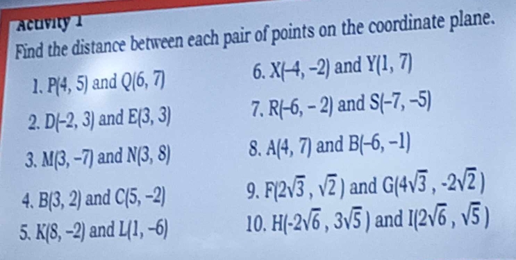 Activity 1 
Find the distance between each pair of points on the coordinate plane. 
6. 
1. P(4,5) and Q(6,7) X(-4,-2) and Y(1,7)
2. D(-2,3) and E(3,3)
7. R(-6,-2) and S(-7,-5)
8. 
3. M(3,-7) and N(3,8) A(4,7) and B(-6,-1)
4、 B(3,2) and C(5,-2)
9. F(2sqrt(3),sqrt(2)) and G(4sqrt(3),-2sqrt(2))
10. H(-2sqrt(6),3sqrt(5))
5. K(8,-2) and L(1,-6) and I(2sqrt(6),sqrt(5))