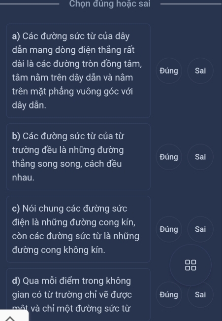 Chọn đúng hoặc sai 
a) Các đường sức từ của dây
dẫn mang dòng điện thẳng rất 
dài là các đường tròn đồng tâm, Đúng Sai 
tâm nằm trên dây dẫn và nằm 
trên mặt phẳng vuông góc với
dây dẫn. 
b) Các đường sức từ của từ 
trường đều là những đường 
thẳng song song, cách đều Đúng Sai 
nhau. 
c) Nói chung các đường sức 
điện là những đường cong kín, 
còn các đường sức từ là những Đúng Sai 
đường cong không kín. 
d) Qua mỗi điểm trong không 
gian có từ trường chỉ vẽ được Đúng Sai 
một và chỉ một đường sức từ