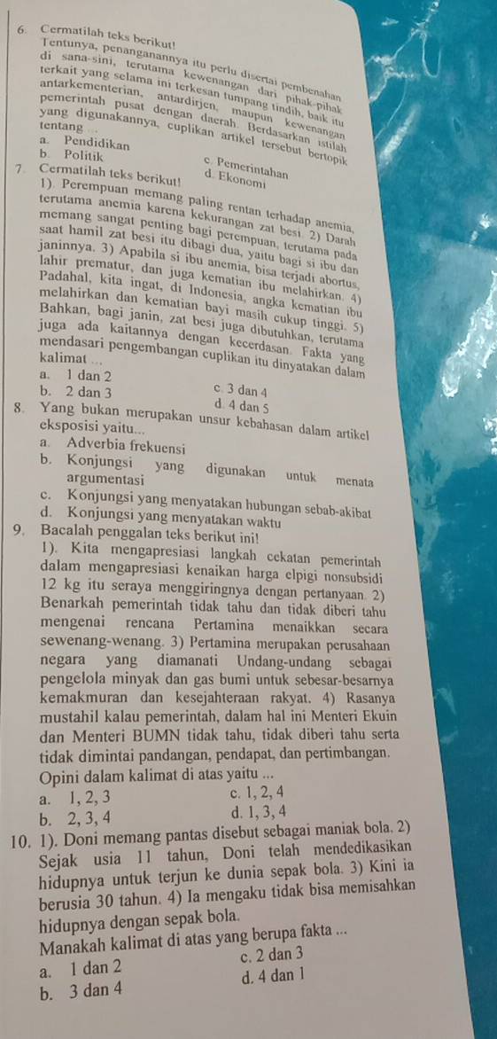 Cermatilah teks berikut!
Tentunya, penanganannya itu perlu disertai pembenahas
di sana-sini,terutama kewenangan dari pihak piha
terkait yang selama ini terkesan tumpang tindih, baik it
antarkementerian, antardirjen. maupun kewenangan
pemerintah pusat dengan daerah. Berdasarkan istilals
tentang 
yang digunakannya, cuplikan artikel tersebut bertopi
a. Pendidikan
b. Politik
c Pemerintahan
7. Cermatilah teks berikut!
d. Ekonomi
1). Perempuan memang paling rentan terhadap anemia
terutama anemia karena kekurangan zat besı 2) Darah
memang sangat penting bagi perempuan, terutama pada
saat hamil zat besi itu dibagi dua, yaitu bagi si ibu dan
janinnya. 3) Apabila si ibu anemia, bisa terjadí abortus
lahir prematur, dan juga kematian ibu melahirkan. 4
Padahal, kita ingat, di Indonesia, angka kematian ibu
melahirkan dan kematian bayi masih cukup tinggi. 5)
Bahkan, bagi janin, zat besi juga dibutuhkan, terutama
juga ada kaitannya dengan kecerdasan. Fakta yang
mendasari pengembangan cuplikan itu dinyatakan dalam
kalimat ...
a. 1 dan 2 c 3 dan 4
b. 2 dan 3 d 4 dan 5
8. Yang bukan merupakan unsur kebahasan dalam artikel
eksposisi yaitu...
a. Adverbia frekuensi
b. Konjungsi yang digunakan untuk menata
argumentasi
c. Konjungsi yang menyatakan hubungan sebab-akibat
d. Konjungsi yang menyatakan waktu
9. Bacalah penggalan teks berikut ini!
1). Kita mengapresiasi langkah cekatan pemerintah
dalam mengapresiasi kenaikan harga elpigi nonsubsidi
12 kg itu seraya menggiringnya dengan pertanyaan. 2)
Benarkah pemerintah tidak tahu dan tidak diberi tahu
mengenai rencana Pertamina menaikkan secara
sewenang-wenang. 3) Pertamina merupakan perusahaan
negara yang diamanati Undang-undang sebagai
pengelola minyak dan gas bumi untuk sebesar-besarnya
kemakmuran dan kesejahteraan rakyat. 4) Rasanya
mustahil kalau pemerintah, dalam hal ini Menteri Ekuin
dan Menteri BUMN tidak tahu, tidak diberi tahu serta
tidak dimintai pandangan, pendapat, dan pertimbangan.
Opini dalam kalimat di atas yaitu ...
a. 1, 2, 3 c. 1, 2, 4
b. 2, 3, 4 d. 1, 3, 4
10. 1). Doni memang pantas disebut sebagai maniak bola. 2)
Sejak usia 11 tahun, Doni telah mendedikasikan
hidupnya untuk terjun ke dunia sepak bola. 3) Kini ia
berusia 30 tahun. 4) Ia mengaku tidak bisa memisahkan
hidupnya dengan sepak bola.
Manakah kalimat di atas yang berupa fakta ...
a. 1 dan 2 c. 2 dan 3
b. 3 dan 4 d. 4 dan 1