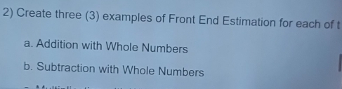 Create three (3) examples of Front End Estimation for each of t 
a. Addition with Whole Numbers 
b. Subtraction with Whole Numbers