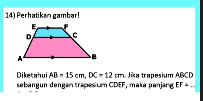 Perhatikan gambar! 
Diketahui AB=15cm, DC=12cm. Jika trapesium ABCD
sebangun dengan trapesium CDEF, maka panjang EF= _