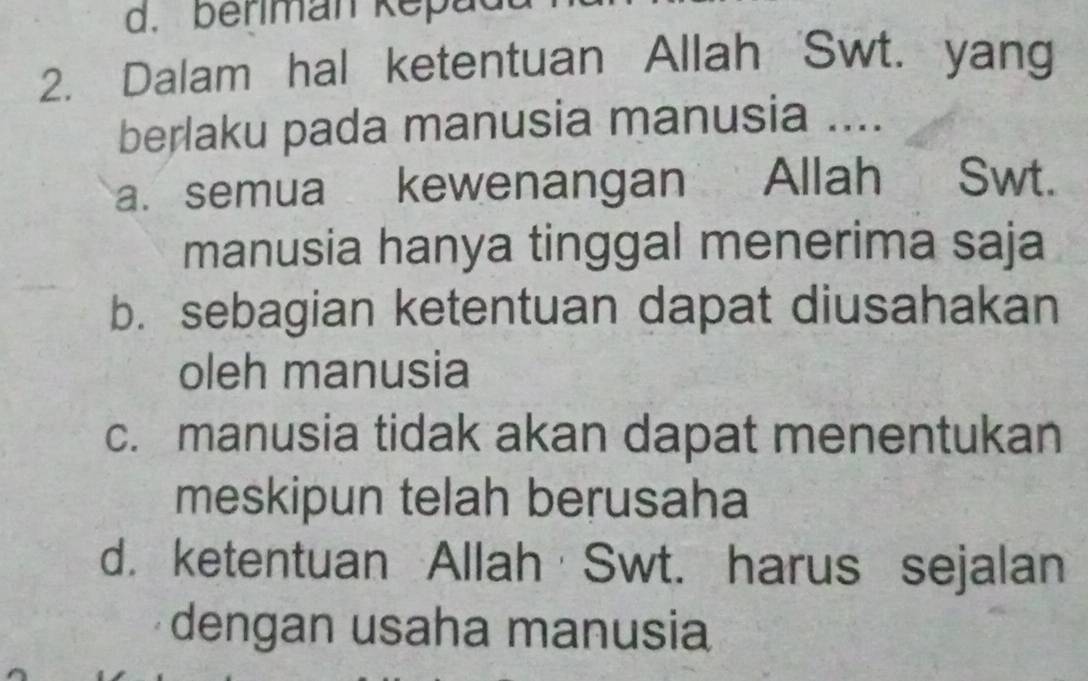 berman Kepad
2. Dalam hal ketentuan Allah 'Swt. yang
berlaku pada manusia manusia ....
a. semua kewenangan Allah Swt.
manusia hanya tinggal menerima saja
b. sebagian ketentuan dapat diusahakan
oleh manusia
c. manusia tidak akan dapat menentukan
meskipun telah berusaha
d. ketentuan Allah Swt. harus sejalan
dengan usaha manusia