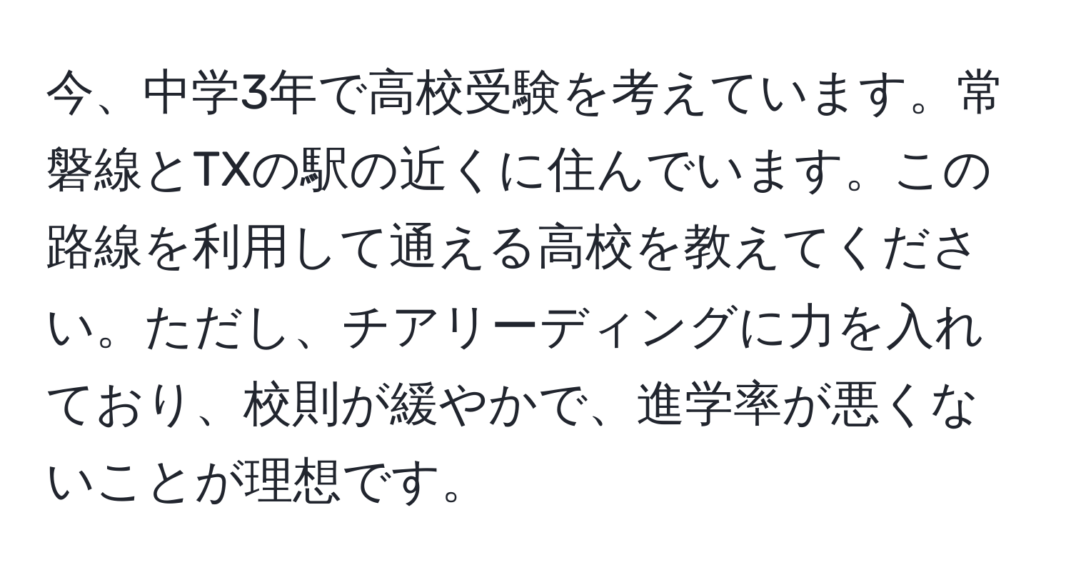 今、中学3年で高校受験を考えています。常磐線とTXの駅の近くに住んでいます。この路線を利用して通える高校を教えてください。ただし、チアリーディングに力を入れており、校則が緩やかで、進学率が悪くないことが理想です。