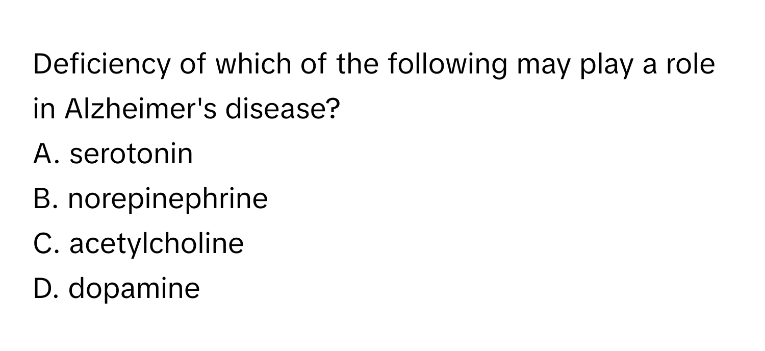 Deficiency of which of the following may play a role in Alzheimer's disease? 
A. serotonin 
B. norepinephrine 
C. acetylcholine 
D. dopamine