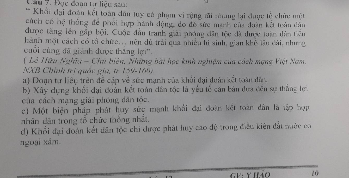 Cau 7. Đọc đoạn tư liệu sau: 
* Khối đại đoàn kết toàn dân tuy có phạm vi rộng rãi nhưng lại được tổ chức một 
cách có hệ thống để phối hợp hành động, do đó sức mạnh của đoàn kết toàn dân 
được tăng lên gấp bội. Cuộc đấu tranh giải phóng dân tộc đã được toàn dân tiến 
hành một cách có tổ chức... nên dù trải qua nhiều hi sinh, gian khổ lâu dài, nhưng 
cuối cùng đã giành được thắng lợi''. 
( Lê Hữu Nghĩa - Chủ biên, Những bài học kinh nghiệm của cách mạng Việt Nam, 
NXB Chính trị quốc gia, tr 159-160). 
a) Đoạn tư liêụ trên đề cập về sức mạnh của khối đại đoàn kết toàn dân. 
b) Xây dựng khối đại đoàn kết toàn dân tộc là yếu tố căn bản đưa đến sự thắng lợi 
của cách mạng giải phóng dân tộc. 
c) Một biện pháp phát huy sức mạnh khối đại đoàn kết toàn dân là tập hợp 
nhân dân trong tổ chức thống nhất. 
d) Khối đại đoàn kết dân tộc chỉ được phát huy cao độ trong điều kiện đất nước có 
ngoại xâm. 
GV: y hảo 10