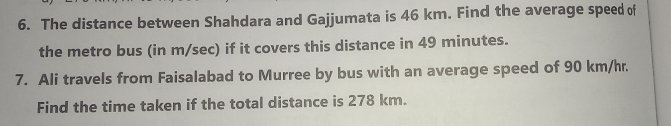 The distance between Shahdara and Gajjumata is 46 km. Find the average speed of 
the metro bus (in m/sec) if it covers this distance in 49 minutes. 
7. Ali travels from Faisalabad to Murree by bus with an average speed of 90 km/hr. 
Find the time taken if the total distance is 278 km.