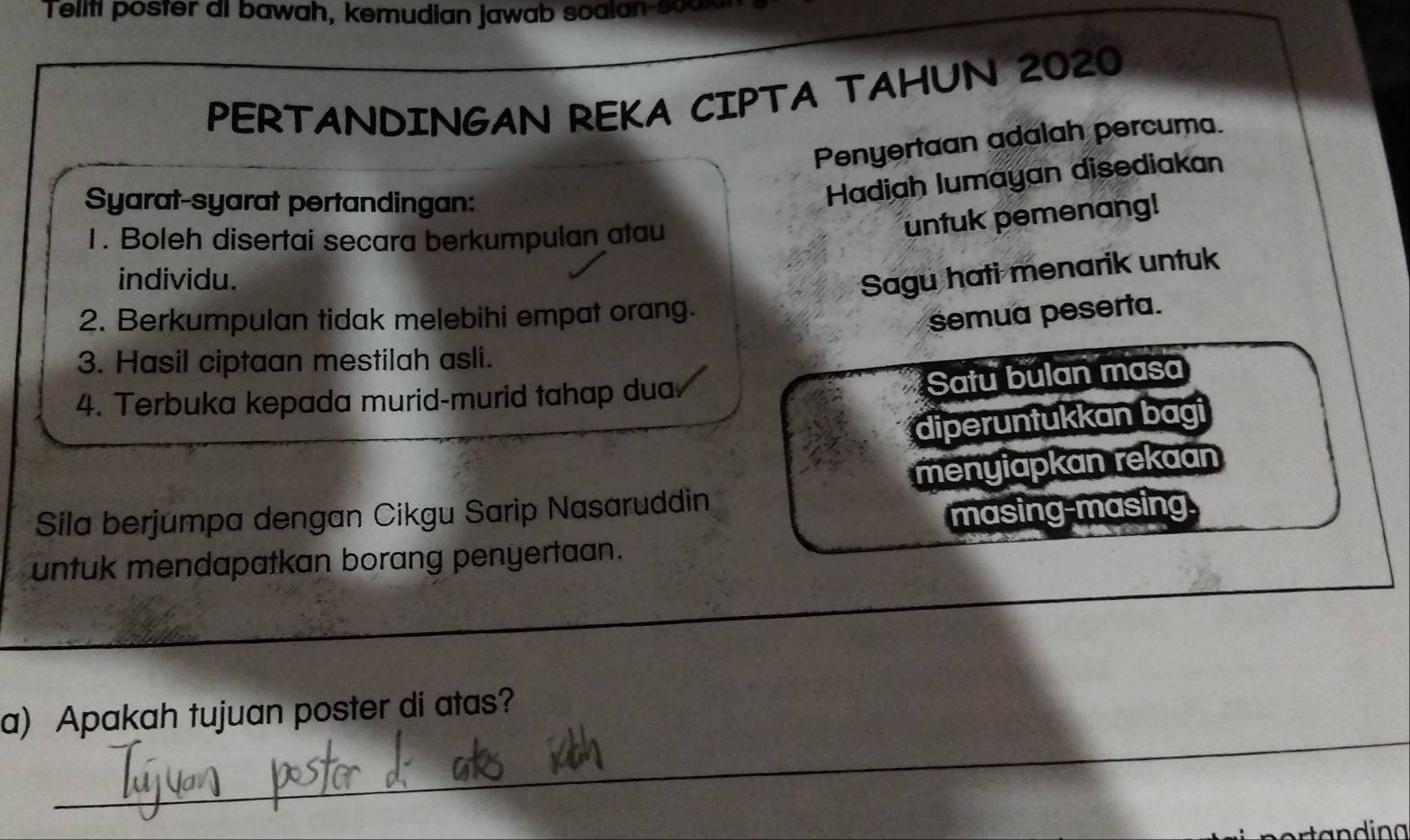 Teliti poster ai bawah, kemudian jawab soalan sou 
PERTANDINGAN REKA CIPTA TAHUN 2020
Penyertaan adalah percuma. 
Syarat-syarat pertandingan: 
Hadiah lumayan disediakan 
1. Boleh disertai secara berkumpulan atau 
untuk pemenang! 
individu. 
Sagu hati menarik untuk 
2. Berkumpulan tidak melebihi empat orang. 
semua peserta. 
3. Hasil ciptaan mestilah asli. 
4. Terbuka kepada murid-murid tahap dua 
Satu bulan masa 
diperuntukkan bagi 
Sila berjumpa dengan Cikgu Sarip Nasaruddin menyiapkan rekaan 
masing-masing. 
untuk mendapatkan borang penyertaan. 
_ 
a) Apakah tujuan poster di atas?