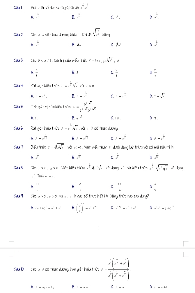 Với ' là số dương tùy ý Khi đó a^(frac 4)3· a^(frac 2)3
A a^(frac 1)5.
B a^(frac 6)9. C. a^2. D. a^(frac 2)3.
Câu 2: Cho a là số thực dương, khác 1 . Khi đó sqrt[5](a^(frac 2)5) bằng
A a^(frac 8)5.
B sqrt[k](a). C. sqrt[3](a^2). D. a^(frac 5)8.
Cầu 3: == Cho 0. Giá trị của biểu thức P=log _a(asqrt[5](a^2) ) là
A  5/3 . B. 3 . C.  4/3 . D.  5/2 .
Cu 4:   Rút gọn biểu thức P=x^(frac 1)3· sqrt[i](x) với x>0.
A P=x^2. B P=x^(frac 1)5. C. P=x^(frac 2)4. D.. P=sqrt(x)
Cầu 5: Tinh giá trị của biểu thức A= (6^(1+sqrt(5)))/2^(2+sqrt(5))3^(1+sqrt(5)) 
A 1. B 6^(-sqrt(5)). C. 1 8 . D. 9 .
ầu 6  Rút gọn biểu thức P=x^(frac 1)3.sqrt[3](x),voi là số thực dương
A P=x^(frac 1)12. B P=x^(frac 1)12. C. P=x^(frac 2)3. D. P=x^(frac 2)3.
Cầu 7: Biểu thức r=sqrt[5](ssqrt [5]s) với a>0 Viết biểu thức 7 dưới dạng luỹ thừa với số mũ hữu tỉ là
A a^(frac 3)5.
B. a^(frac 2)15. C. a^(frac 1)3. D. a^(frac 1)15.
C ầu 8: Cho x>0,y>0. Viết biểu thức x^(frac 1)5· sqrt[6](x^5sqrt x) về dạng x' và biểu thức y^(frac 1)5:sqrt[6](y^5sqrt y) vē dạng
y^n. Tinh m-n.
A  11/6 . B - 8/5  C. - 11/6 . D.  5/5 .
Càu 9: Cho a>0,k>0 và x,y là các số thực bất kỳ. Đầng thức nào sau đùng?
A (a+b)'=a'+b'. B ( a/b )'=a=a^1· b^(-1) C. a^(x+y)=a^x+a^y. D. a'b''=(ab)''.
Cầu 10: Cho  là số thực dương Đơn giản biểu thức P=frac x^(frac 1)2(x^(frac 5)4+x^(frac 2)x)x^(frac 1)2(x^(frac 1)x+x^(frac 2)3)
A P=a(a+1). B P=a-1. C. P=a. D. P=a+1.