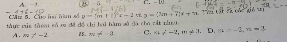 A. −1. B. -5. C. -10.
Câu 5. Cho hai hàm số y=(m+1)^2x-2 và y=(3m+7)x+m. Tìm tất cả các giá trị
thực của tham số m để đồ thị hai hàm số đã cho cắt nhau.
A. m!= -2. B. m!= -3. C. m!= -2, m!= 3 D. m=-2, m=3.