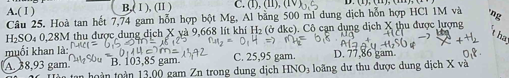 A.( Ⅰ ) B,( Ⅰ ), (I ) C. (f), (11), (1 D. (1),(11),(11) 
Câu 25. Hoà tan hết 7,74 gam hỗn hợp bột Mg, Al bằng 500 ml dung dịch hỗn hợp HCl 1M và 'ng
H_2SO_40,28M 1 thu được dung dịch X yà 9,668 lít khí H_2(partial dkc ). Cô cạn dụng dịch X thu được lượng
t hay
muối khan là: D. 77,86 gam.
A. 38,93 gam. B. 103,85 gam. C. 25,95 gam.
tan hoàn toàn 13,00 gam Zn trong dung dịch HNO_3 loãng dư thu được dung dịch X và